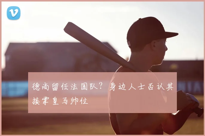 德尚留任法国队？身边人士否认其接掌皇马帅位