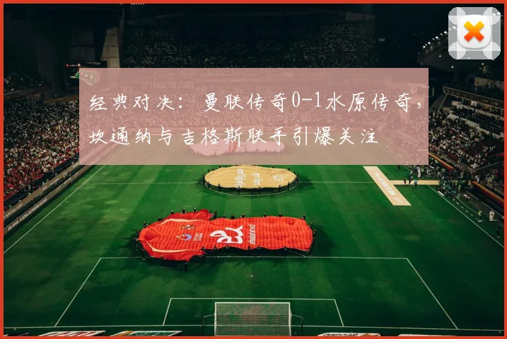 经典对决：曼联传奇0-1水原传奇，坎通纳与吉格斯联手引爆关注