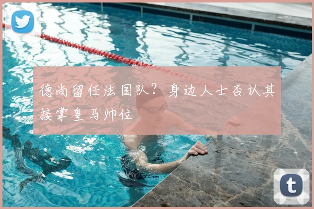 德尚留任法国队?身边人士否认其接掌皇马帅位
