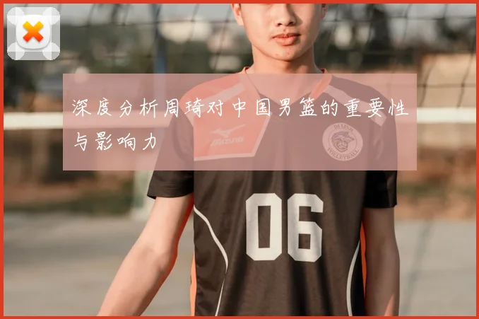 深度分析周琦对中国男篮的重要性与影响力