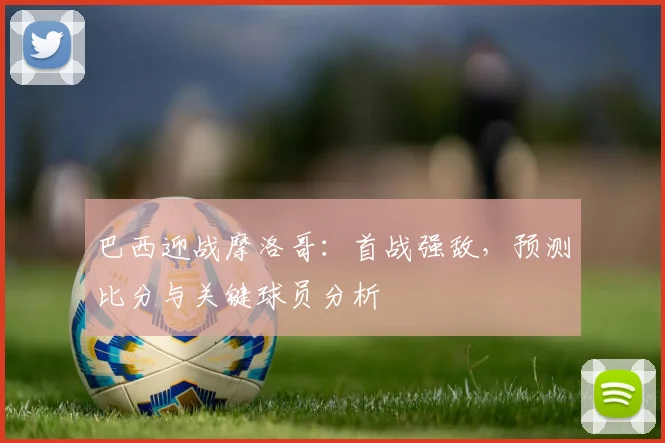 巴西迎战摩洛哥:首战强敌,预测比分与关键球员分析