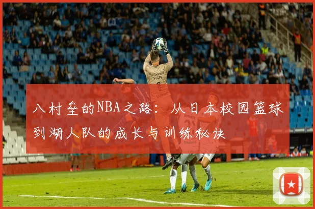 八村垒的NBA之路：从日本校园篮球到湖人队的成长与训练秘诀