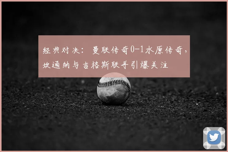 经典对决:曼联传奇0-1水原传奇,坎通纳与吉格斯联手引爆关注