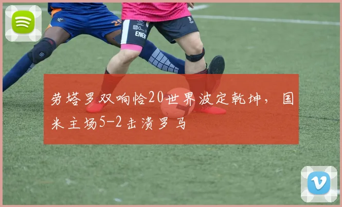劳塔罗双响恰20世界波定乾坤,国米主场5-2击溃罗马