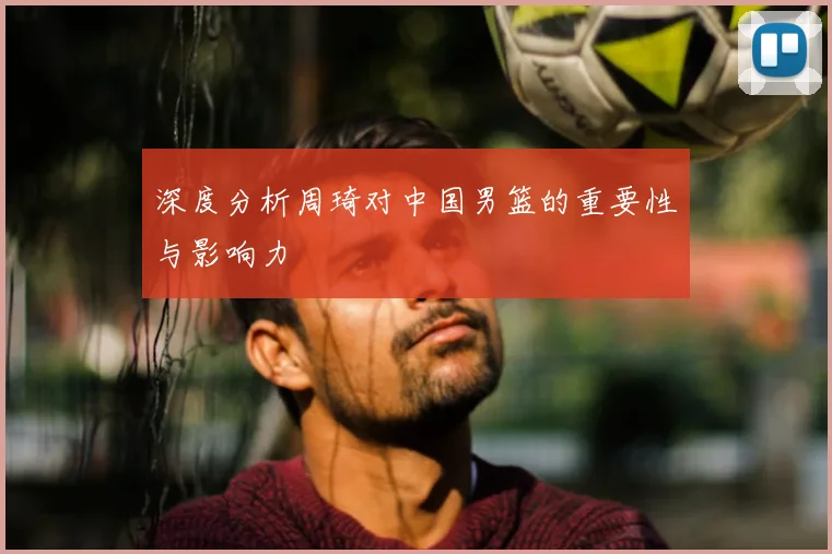 深度分析周琦对中国男篮的重要性与影响力